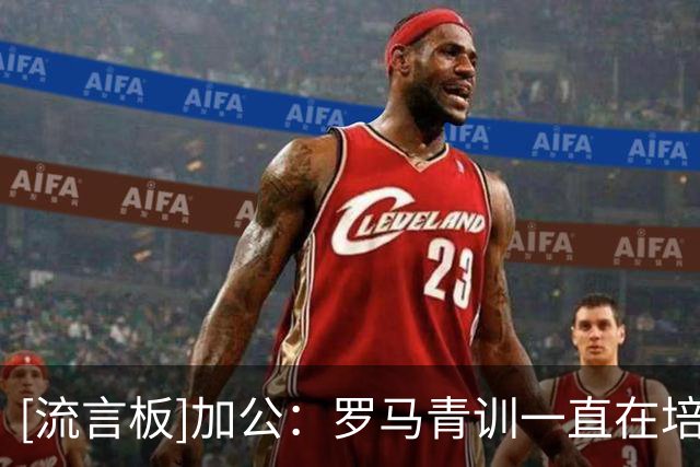 [流言板]加公：罗马青训一直在培养优秀人才，他们对罗马归属感很强